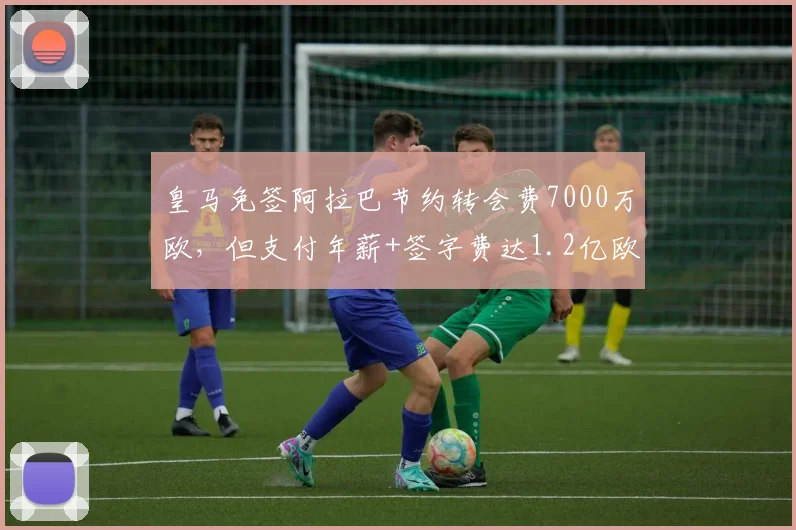 皇马免签阿拉巴节约转会费7000万欧，但支付年薪+签字费达1.2亿欧