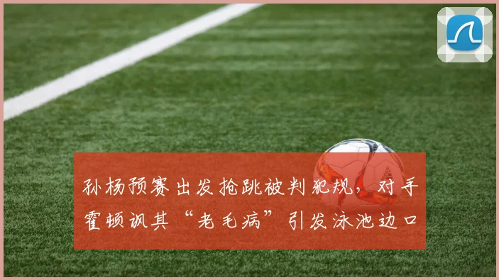 孙杨预赛出发抢跳被判犯规，对手霍顿讽其“老毛病”引发泳池边口水战