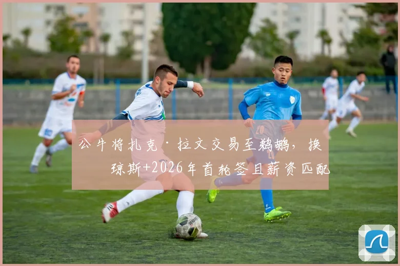 公牛将扎克·拉文交易至鹈鹕，换回琼斯+2026年首轮签且薪资匹配